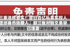三重违规查实！昔日百亿私募实控人遭终身市场禁入，新三板对倒交易早已埋雷
