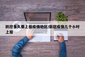 防控多久要上报疫情地区/新冠疫情几个小时上报