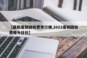 【最新废铜回收费用行情,2021废铜回收费用今日价】