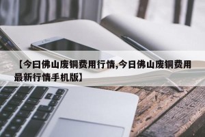 【今曰佛山废铜费用行情,今日佛山废铜费用最新行情手机版】