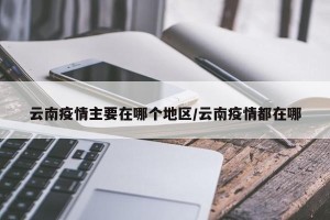 云南疫情主要在哪个地区/云南疫情都在哪