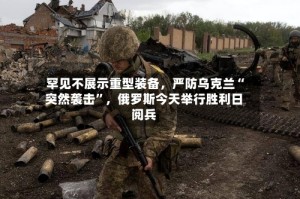 罕见不展示重型装备，严防乌克兰“突然袭击”，俄罗斯今天举行胜利日阅兵