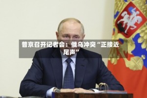 普京召开记者会：俄乌冲突“正接近尾声”