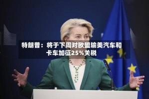 特朗普：将于下周对欧盟输美汽车和卡车加征25%关税