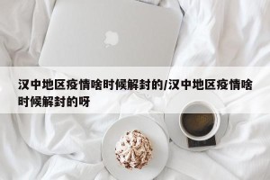 汉中地区疫情啥时候解封的/汉中地区疫情啥时候解封的呀