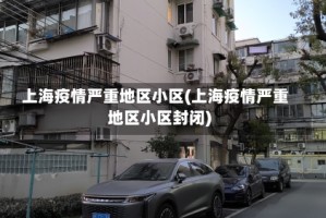 上海疫情严重地区小区(上海疫情严重地区小区封闭)