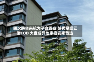 四次跨省来杭为子女置业 越秀星缦云渚TOD 大盘成异地家庭安家首选