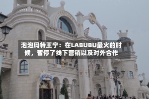 泡泡玛特王宁：在LABUBU最火的时候，暂停了线下营销以及对外合作
