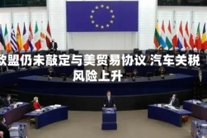 欧盟仍未敲定与美贸易协议 汽车关税风险上升