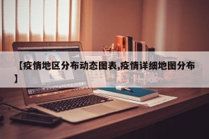 【疫情地区分布动态图表,疫情详细地图分布】