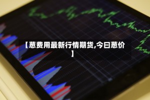 【葱费用最新行情期货,今曰葱价】
