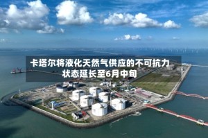 卡塔尔将液化天然气供应的不可抗力状态延长至6月中旬