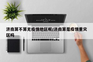 济南算不算无疫情地区呢/济南算是疫情重灾区吗