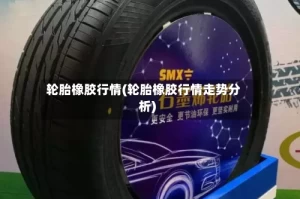 轮胎橡胶行情(轮胎橡胶行情走势分析)