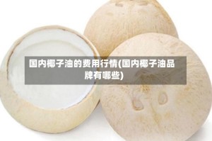 国内椰子油的费用行情(国内椰子油品牌有哪些)