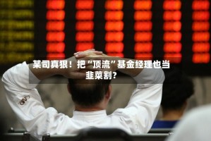 某司真狠！把“顶流”基金经理也当韭菜割？