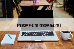 【橡胶原料行情,橡胶制品行情】