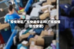 疫情地区广东快递停运吗(广东疫情管控快递)
