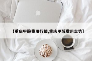 【重庆甲醇费用行情,重庆甲醇费用走势】
