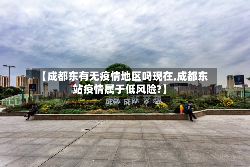 【成都东有无疫情地区吗现在,成都东站疫情属于低风险?】-第1张图片