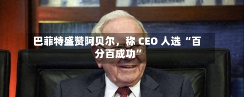 巴菲特盛赞阿贝尔，称 CEO 人选 “百分百成功	”-第2张图片