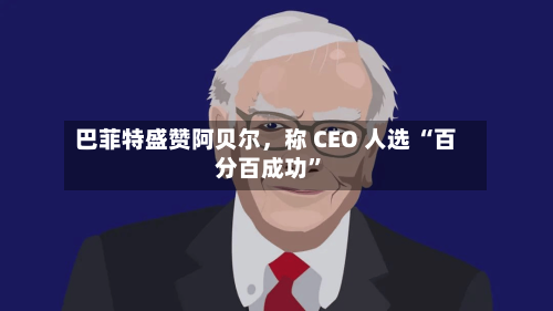 巴菲特盛赞阿贝尔，称 CEO 人选 “百分百成功”-第1张图片