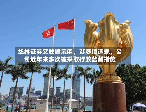 华林证券又收警示函，涉多项违规，公司近年来多次被采取行政监督措施-第2张图片