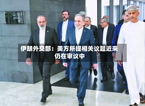 伊朗外交部：美方所提相关议题近来仍在审议中-第2张图片