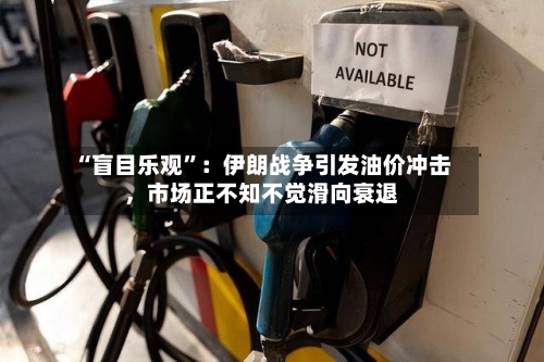 “盲目乐观”：伊朗战争引发油价冲击	，市场正不知不觉滑向衰退-第3张图片