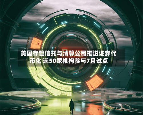 美国存管信托与清算公司推进证券代币化 逾50家机构参与7月试点-第1张图片