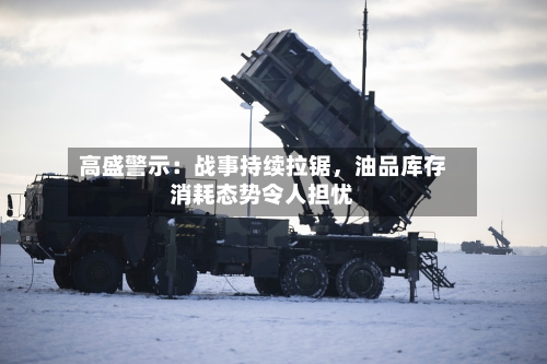 高盛警示：战事持续拉锯，油品库存消耗态势令人担忧-第1张图片