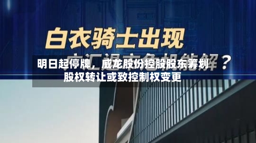 明日起停牌，威龙股份控股股东筹划股权转让或致控制权变更-第2张图片