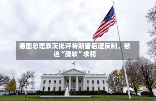 德国总理默茨批评特朗普后遭反制，被迫“服软”求和-第1张图片