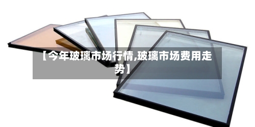 【今年玻璃市场行情,玻璃市场费用走势】-第1张图片