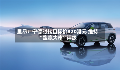 里昂：宁德时代目标价820港元 维持“跑赢大市”评级-第2张图片
