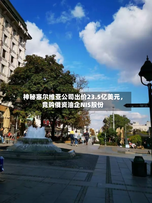 神秘塞尔维亚公司出价23.5亿美元，竞购俄资油企NIS股份-第2张图片