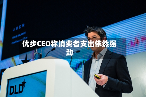 优步CEO称消费者支出依然强劲-第1张图片