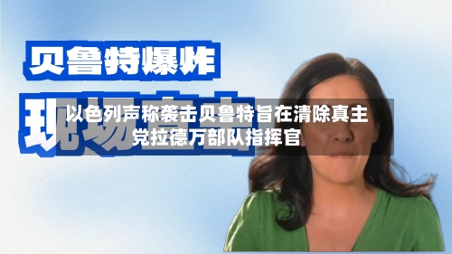以色列声称袭击贝鲁特旨在清除真主党拉德万部队指挥官-第1张图片