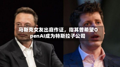 马斯克女友出庭作证，指其曾希望OpenAI成为特斯拉子公司-第1张图片