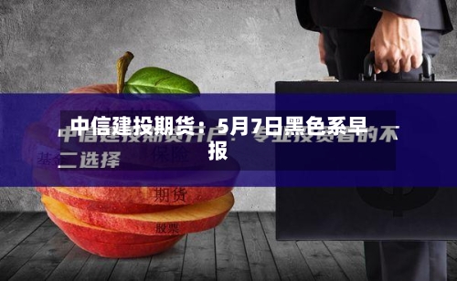 中信建投期货：5月7日黑色系早报-第3张图片