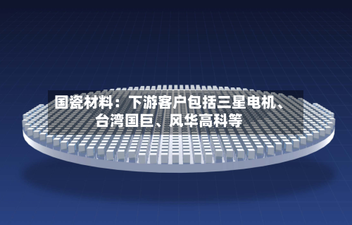 国瓷材料：下游客户包括三星电机、台湾国巨、风华高科等-第3张图片