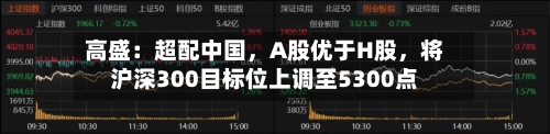 高盛：超配中国，A股优于H股	，将沪深300目标位上调至5300点-第1张图片