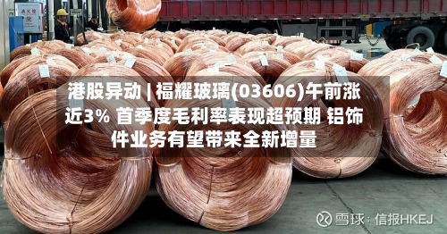 港股异动 | 福耀玻璃(03606)午前涨近3% 首季度毛利率表现超预期 铝饰件业务有望带来全新增量-第1张图片