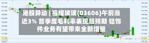 港股异动 | 福耀玻璃(03606)午前涨近3% 首季度毛利率表现超预期 铝饰件业务有望带来全新增量-第2张图片