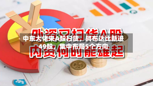 中东大佬来A股扫货	，阿布达比新进49股，集中布局5个方向-第1张图片