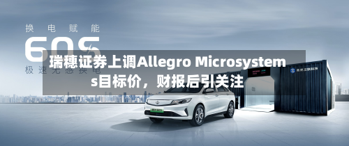 瑞穗证券上调Allegro Microsystems目标价，财报后引关注-第1张图片