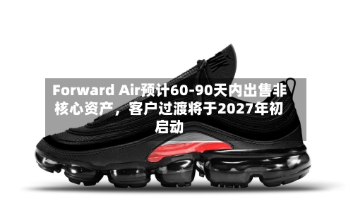 Forward Air预计60-90天内出售非核心资产，客户过渡将于2027年初启动-第3张图片