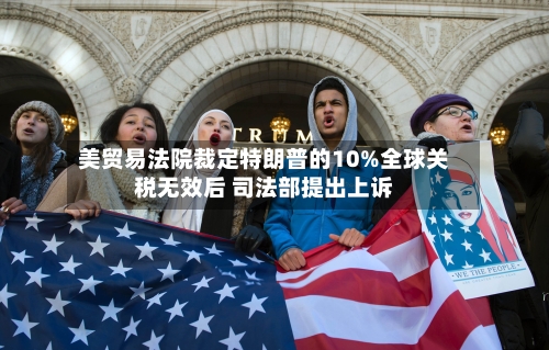 美贸易法院裁定特朗普的10%全球关税无效后 司法部提出上诉-第1张图片