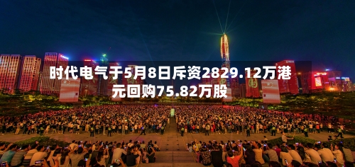 时代电气于5月8日斥资2829.12万港元回购75.82万股-第1张图片