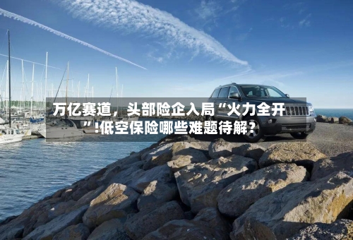万亿赛道	，头部险企入局“火力全开”!低空保险哪些难题待解？-第1张图片